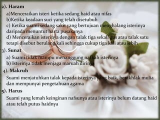 2). Haram
a)Menceraikan isteri ketika sedang haid atau nifas
b)Ketika keadaan suci yang telah disetubuh
c) Ketika suami sedang sakit yang bertujuan menghalang isterinya
daripada menuntut harta pusakanya
d) Menceraikan isterinya dengan talak tiga sekali gus atau talak satu
tetapi disebut berulang kali sehingga cukup tiga kali atau lebih
3). Sunat
a) Suami tidak mampu menanggung nafkah isterinya
b) Isterinya tidak menjaga maruah dirinya
4). Makruh
Suami menjatuhkan talak kepada isterinya yang baik, berakhlak mulia
dan mempunyai pengetahuan agama
5). Harus
Suami yang lemah keinginan nafsunya atau isterinya belum datang haid
atau telah putus haidnya
 