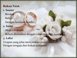  Rukun Talak
1. Suami
Berakal
Baligh
Dengan kerelaan sendiri
2. Isteri
Akad nikah sah
Belum diceraikan dengan talak tiga oleh suaminya
3. Lafaz
Ucapan yang jelas menyatakan penceraiannya
Dengan sengaja dan bukan paksaaan
 