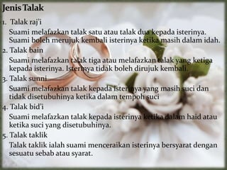 1. Talak raj’i
Suami melafazkan talak satu atau talak dua kepada isterinya.
Suami boleh merujuk kembali isterinya ketika masih dalam idah.
2. Talak bain
Suami melafazkan talak tiga atau melafazkan talak yang ketiga
kepada isterinya. Isterinya tidak boleh dirujuk kembali.
3. Talak sunni
Suami melafazkan talak kepada isterinya yang masih suci dan
tidak disetubuhinya ketika dalam tempoh suci
4. Talak bid’i
Suami melafazkan talak kepada isterinya ketika dalam haid atau
ketika suci yang disetubuhinya.
5. Talak taklik
Talak taklik ialah suami menceraikan isterinya bersyarat dengan
sesuatu sebab atau syarat.
 
