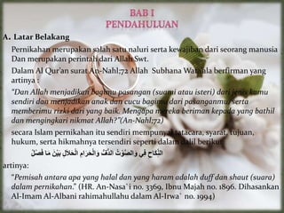 A. Latar Belakang
Pernikahan merupakan salah satu naluri serta kewajiban dari seorang manusia
Dan merupakan perintah dari Allah Swt.
Dalam Al Qur’an surat An-Nahl;72 Allah Subhana Wata’ala berfirman yang
artinya :
“Dan Allah menjadikan bagimu pasangan (suami atau isteri) dari jenis kamu
sendiri dan menjadikan anak dan cucu bagimu dari pasanganmu, serta
memberimu rizki dari yang baik. Mengapa mereka beriman kepada yang bathil
dan mengingkari nikmat Allah?”(An-Nahl;72)
secara Islam pernikahan itu sendiri mempunyai tatacara, syarat, tujuan,
hukum, serta hikmahnya tersendiri seperti dalam dalil berikut
ُ
‫ْل‬‫ص‬َ‫ف‬ ‫ا‬َ‫م‬ َُ‫ن‬ْ‫ي‬َ‫ب‬ ُ
‫ل‬َ‫ال‬َ‫ح‬ْ‫ل‬‫ا‬ ُ
‫ام‬َ‫ر‬َ‫ح‬ْ‫ل‬‫ا‬َ‫و‬ ُُّ‫ُّف‬‫د‬‫ال‬ ُ
‫ت‬ ْ‫و‬َّ‫ص‬‫ال‬َ‫و‬ ‫ي‬‫ف‬ ُ
‫َاح‬‫ك‬ِّ‫الن‬
artinya:
“Pemisah antara apa yang halal dan yang haram adalah duff dan shaut (suara)
dalam pernikahan.” (HR. An-Nasa`i no. 3369, Ibnu Majah no. 1896. Dihasankan
Al-Imam Al-Albani rahimahullahu dalam Al-Irwa` no. 1994)
 