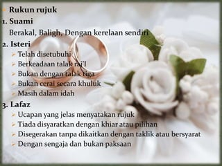  Rukun rujuk
1. Suami
Berakal, Baligh, Dengan kerelaan sendiri
2. Isteri
 Telah disetubuhi
 Berkeadaan talak raj’I
 Bukan dengan talak tiga
 Bukan cerai secara khuluk
 Masih dalam idah
3. Lafaz
 Ucapan yang jelas menyatakan rujuk
 Tiada disyaratkan dengan khiar atau pilihan
 Disegerakan tanpa dikaitkan dengan taklik atau bersyarat
 Dengan sengaja dan bukan paksaan
 