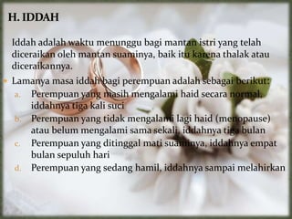 Iddah adalah waktu menunggu bagi mantan istri yang telah
diceraikan oleh mantan suaminya, baik itu karena thalak atau
diceraikannya.
 Lamanya masa iddah bagi perempuan adalah sebagai berikut:
a. Perempuan yang masih mengalami haid secara normal,
iddahnya tiga kali suci
b. Perempuan yang tidak mengalami lagi haid (menopause)
atau belum mengalami sama sekali, iddahnya tiga bulan
c. Perempuan yang ditinggal mati suaminya, iddahnya empat
bulan sepuluh hari
d. Perempuan yang sedang hamil, iddahnya sampai melahirkan
 