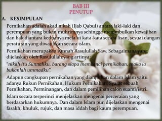 A. KESIMPULAN
Pernikahan adalah akad nikah (Ijab Qabul) antara laki-laki dan
perempuan yang bukan muhrimnya sehingga menimbulkan kewajiban
dan hak diantara keduanya melalui kata-kata secara lisan, sesuai dangan
peraturan yang diwajibkan secara islam.
Pernikahan merupakan sunnah Rasulullah Saw. Sebagaimana yang
dijelaskan oleh Rasulullah:yang artinya:
“nikah itu Sunnahku, barang siapa membenci pernikahan, maka ia
bukanlah ummadku”.
Adapun cangkupan pernikahan yang dianjurkan dalam Islam yaitu
adanya Rukun Pernikahan, Hukum Pernikahan, Syarat sebuah
Pernikahan, Perminangan, dan dalam pemilihan calon suami/istri.
Islam secara terperinci menjelaskan mengenai perceraian yang
berdasarkan hukumnya. Dan dalam Islam pun dijelaskan mengenai
fasakh, khuluk, rujuk, dan masa iddah bagi kaum perempuan.
 