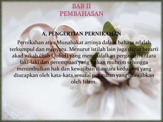 A. PENGERTIAN PERNIKAHAN
Pernikahan atau Munahakat artinya dalam bahasa adalah
terkumpul dan menyatu. Menurut istilah lain juga dapat berarti
akad nikah (Ijab Qobul) yang menghalalkan pergaulan antara
laki-laki dan perempuan yang bukan muhrim sehingga
menimbulkan hak dan kewajiban diantara keduanya yang
diucapkan oleh kata-kata,sesusai peraturan yang diwajibkan
oleh Islam.
 