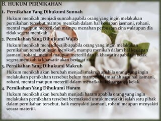 B. HUKUM PERNIKAHAN
1. Pernikahan Yang Dihukumi Sunnah
Hukum menikah menjadi sunnah apabila orang yang ingin melakukan
pernikahan tersebut mampu menikah dalam hal kesiapan jasmani, rohani,
mental maupun meteril dan mampu menahan perbuatan zina walaupun dia
tidak segera menikah.
2. Pernikahan Yang Dihukumi Wajib
Hukum menikah menjadi wajib apabila orang yang ingin melakukan
pernikahan tersebut ingin menikah, mampu menikah dalam hal kesiapan
jasmani, rohani, mental maupun meteriil dan ia khawatir apabila ia tidak
segera menikah ia khawatir akan berbuat zina.
3. Pernikahan Yang Dihukumi Makruh
Hukum menikah akan berubah menjadi makruh apabila orang yang ingin
melakukan pernikahan tersebut belum mampu dalam salah satu hal jasmani,
rohani, mental maupun meteriil dalam menafkahi keluarganya kelak.
4. Pernikahan Yang Dihukumi Haram
Hukum menikah akan berubah menjadi haram apabila orang yang ingin
melakukan pernikahan tersebut bermaksud untuk menyakiti salah satu pihak
dalam pernikahan tersebut, baik menyakiti jasmani, rohani maupun menyakiti
secara materiil.
 
