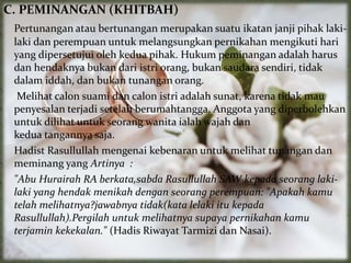 C. PEMINANGAN (KHITBAH)
Pertunangan atau bertunangan merupakan suatu ikatan janji pihak laki-
laki dan perempuan untuk melangsungkan pernikahan mengikuti hari
yang dipersetujui oleh kedua pihak. Hukum peminangan adalah harus
dan hendaknya bukan dari istri orang, bukan saudara sendiri, tidak
dalam iddah, dan bukan tunangan orang.
Melihat calon suami dan calon istri adalah sunat, karena tidak mau
penyesalan terjadi setelah berumahtangga. Anggota yang diperbolehkan
untuk dilihat untuk seorang wanita ialah wajah dan
kedua tangannya saja.
Hadist Rasullullah mengenai kebenaran untuk melihat tunangan dan
meminang yang Artinya :
"Abu Hurairah RA berkata,sabda Rasullullah SAW kepada seorang laki-
laki yang hendak menikah dengan seorang perempuan: "Apakah kamu
telah melihatnya?jawabnya tidak(kata lelaki itu kepada
Rasullullah).Pergilah untuk melihatnya supaya pernikahan kamu
terjamin kekekalan." (Hadis Riwayat Tarmizi dan Nasai).
 