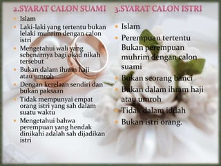  Islam
 Laki-laki yang tertentu bukan
lelaki muhrim dengan calon
istri
 Mengetahui wali yang
sebenarnya bagi akad nikah
tersebut
 Bukan dalam ihram haji
atau umroh
 Dengan kerelaan sendiri dan
bukan paksaan
 Tidak mempunyai empat
orang istri yang sah dalam
suatu waktu
 Mengetahui bahwa
perempuan yang hendak
dinikahi adalah sah dijadikan
istri
 Islam
 Perempuan tertentu
Bukan perempuan
muhrim dengan calon
suami
 Bukan seorang banci
 Bukan dalam ihram haji
atau umroh
 Tidak dalam iddah
 Bukan istri orang.
 