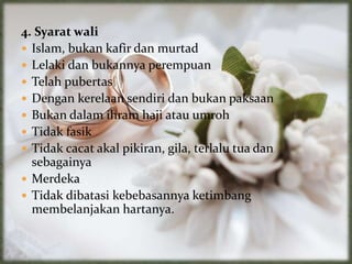 4. Syarat wali
 Islam, bukan kafir dan murtad
 Lelaki dan bukannya perempuan
 Telah pubertas
 Dengan kerelaan sendiri dan bukan paksaan
 Bukan dalam ihram haji atau umroh
 Tidak fasik
 Tidak cacat akal pikiran, gila, terlalu tua dan
sebagainya
 Merdeka
 Tidak dibatasi kebebasannya ketimbang
membelanjakan hartanya.
 