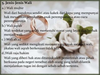 5. Jenis-Jenis Wali
a.) Wali mujbir
Wali dari bapaknya sendiri atau kakek dari bapa yang mempunyai
hak mewalikan pernikahan anak perempuannya atau cucu
perempuannya
b.) Wali aqrab
Wali terdekat yang telah memenuhi syarat yang layak dan berhak
menjadi wali
c.) Wali ab’ad
Wali yang sedikit mengikuti susunan yang layak menjadi wali,
jikalau wali aqrab berkenaan tidak ada.
d.)Wali raja/hakim
Wali yang diberi hak atau ditunjuk oleh pemerintah atau pihak
berkuasa pada negeri tersebut oleh orang yang telah dilantik
menjalankan tugas ini dengan sebab-sebab tertentu.
 