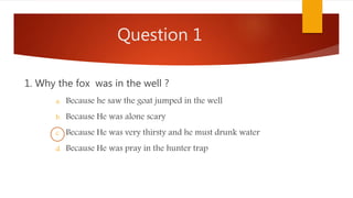 Question 1
1. Why the fox was in the well ?
a. Because he saw the goat jumped in the well
b. Because He was alone scary
c. Because He was very thirsty and he must drunk water
d. Because He was pray in the hunter trap
 