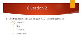 Question 2
2. “…He tried again and again to reach it…”, The word it refers to ?
a. A Water
b. Goat
c. The well
d. A Goat food
 