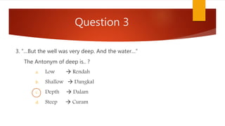 Question 3
3. “…But the well was very deep. And the water…”
The Antonym of deep is.. ?
a. Low  Rendah
b. Shallow  Dangkal
c. Depth  Dalam
d. Steep  Curam
 
