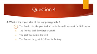 Question 4
4. What is the mean idea of the last pharagraph ?
a. The fox deceive the goat to descend in the well, to drunk the little water
b. The fox was find the water to drunk
c. The goat was sick in the well
d. The fox and the goat fell down in the trap
 