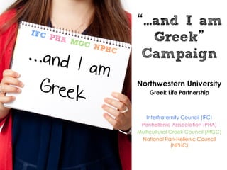 ...and I am
!"#$
    %&'$
         ()#               Greek
...and
               $*%&
                   #
                        Campaign
     I am
 Greek                 Northwestern University
                           Greek Life Partnership



                          Interfraternity Council (IFC)
                        Panhellenic Asssociation (PHA)
                       Multicultural Greek Council (MGC)
                        National Pan-Hellenic Council
                                      (NPHC)
 