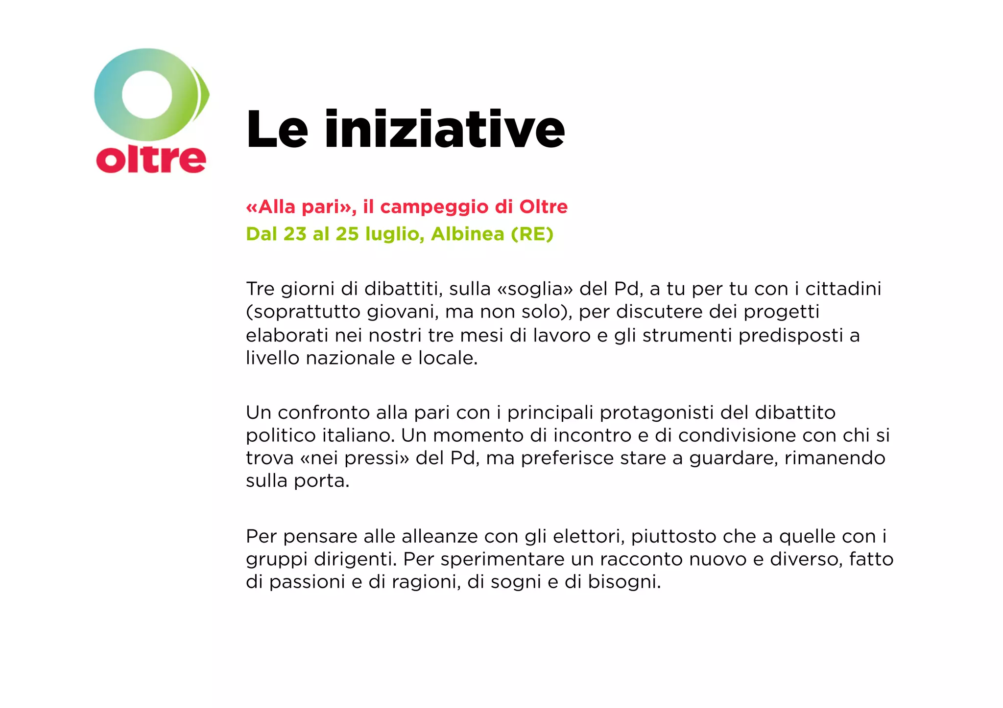 Le iniziative
«Alla pari», il campeggio di Oltre
Dal 23 al 25 luglio, Albinea (RE)

Tre giorni di dibattiti, sulla «soglia» del Pd, a tu per tu con i cittadini
(soprattutto giovani, ma non solo), per discutere dei progetti
elaborati nei nostri tre mesi di lavoro e gli strumenti predisposti a
livello nazionale e locale.

Un confronto alla pari con i principali protagonisti del dibattito
politico italiano. Un momento di incontro e di condivisione con chi si
trova «nei pressi» del Pd, ma preferisce stare a guardare, rimanendo
sulla porta.

Per pensare alle alleanze con gli elettori, piuttosto che a quelle con i
gruppi dirigenti. Per sperimentare un racconto nuovo e diverso, fatto
di passioni e di ragioni, di sogni e di bisogni.
 