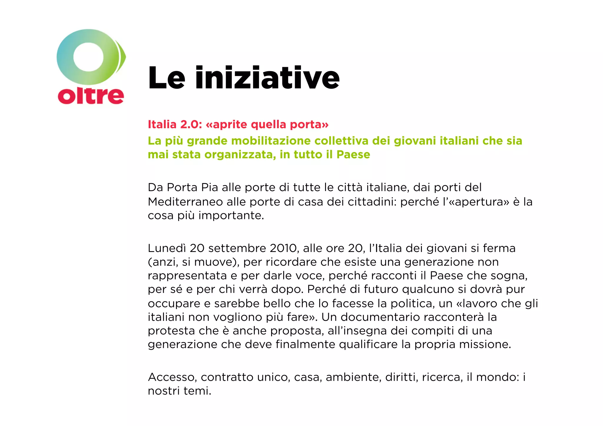 Le iniziative
Italia 2.0: «aprite quella porta»
La più grande mobilitazione collettiva dei giovani italiani che sia
mai stata organizzata, in tutto il Paese

Da Porta Pia alle porte di tutte le città italiane, dai porti del
Mediterraneo alle porte di casa dei cittadini: perché l’«apertura» è la
cosa più importante.

Lunedì 20 settembre 2010, alle ore 20, l’Italia dei giovani si ferma
(anzi, si muove), per ricordare che esiste una generazione non
rappresentata e per darle voce, perché racconti il Paese che sogna,
per sé e per chi verrà dopo. Perché di futuro qualcuno si dovrà pur
occupare e sarebbe bello che lo facesse la politica, un «lavoro che gli
italiani non vogliono più fare». Un documentario racconterà la
protesta che è anche proposta, all’insegna dei compiti di una
generazione che deve ﬁnalmente qualiﬁcare la propria missione.

Accesso, contratto unico, casa, ambiente, diritti, ricerca, il mondo: i
nostri temi.
 