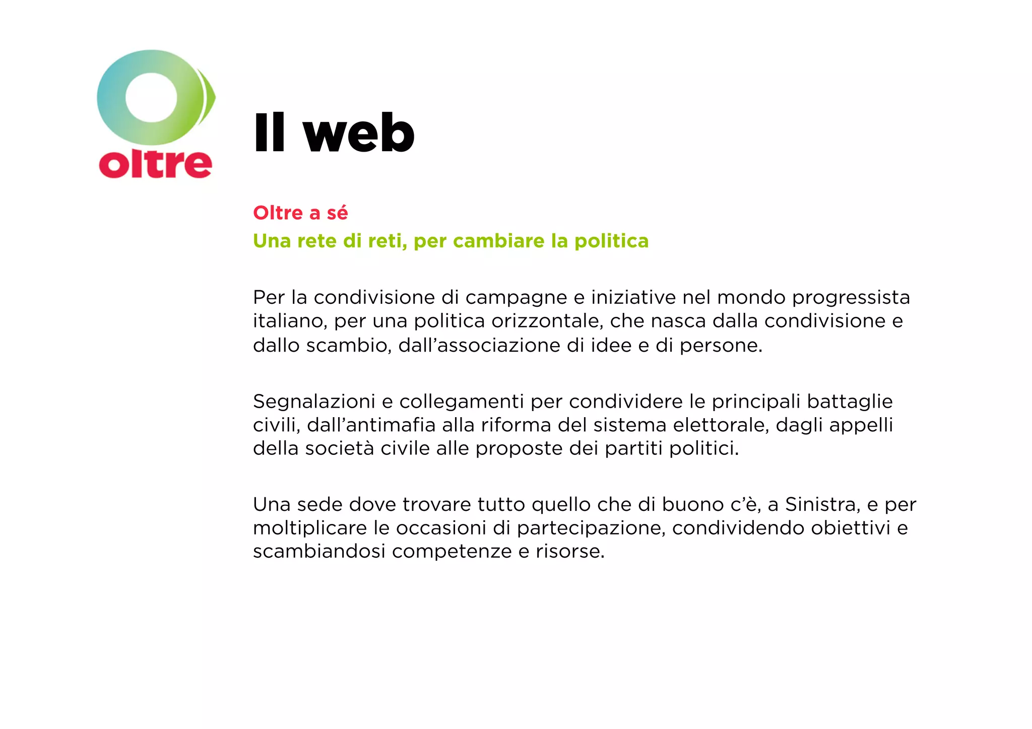 Il web
Oltre a sé
Una rete di reti, per cambiare la politica

Per la condivisione di campagne e iniziative nel mondo progressista
italiano, per una politica orizzontale, che nasca dalla condivisione e
dallo scambio, dall’associazione di idee e di persone.

Segnalazioni e collegamenti per condividere le principali battaglie
civili, dall’antimaﬁa alla riforma del sistema elettorale, dagli appelli
della società civile alle proposte dei partiti politici.

Una sede dove trovare tutto quello che di buono c’è, a Sinistra, e per
moltiplicare le occasioni di partecipazione, condividendo obiettivi e
scambiandosi competenze e risorse.
 