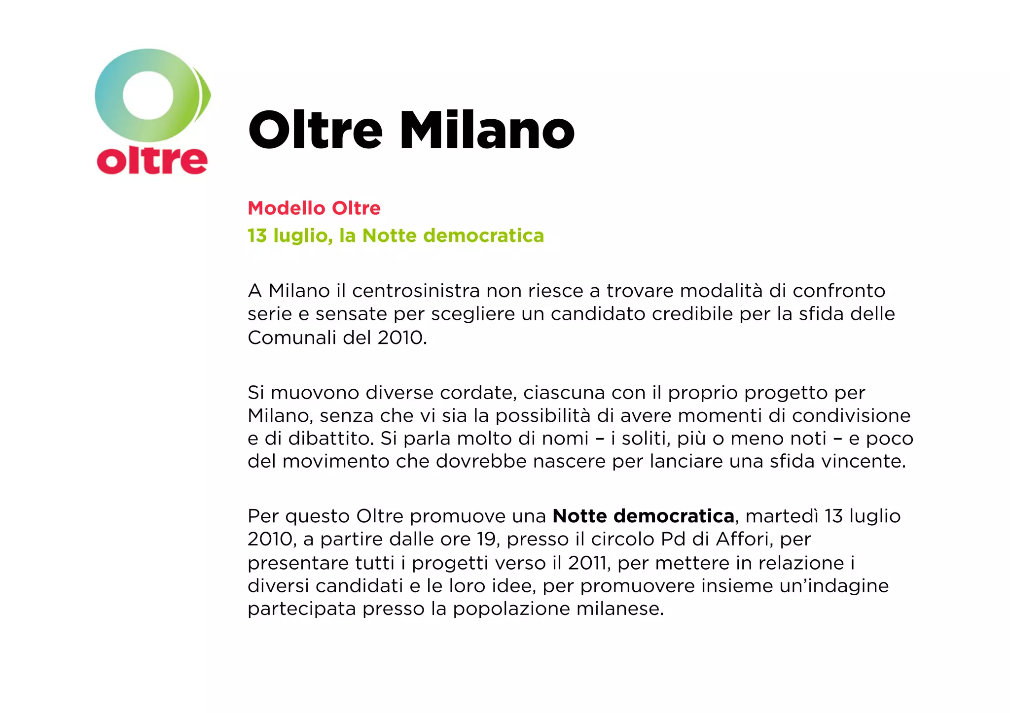 Oltre Milano
Modello Oltre
13 luglio, la Notte democratica

A Milano il centrosinistra non riesce a trovare modalità di confronto
serie e sensate per scegliere un candidato credibile per la sﬁda delle
Comunali del 2010.

Si muovono diverse cordate, ciascuna con il proprio progetto per
Milano, senza che vi sia la possibilità di avere momenti di condivisione
e di dibattito. Si parla molto di nomi – i soliti, più o meno noti – e poco
del movimento che dovrebbe nascere per lanciare una sﬁda vincente.

Per questo Oltre promuove una Notte democratica, martedì 13 luglio
2010, a partire dalle ore 19, presso il circolo Pd di Aﬀori, per
presentare tutti i progetti verso il 2011, per mettere in relazione i
diversi candidati e le loro idee, per promuovere insieme un’indagine
partecipata presso la popolazione milanese.
 