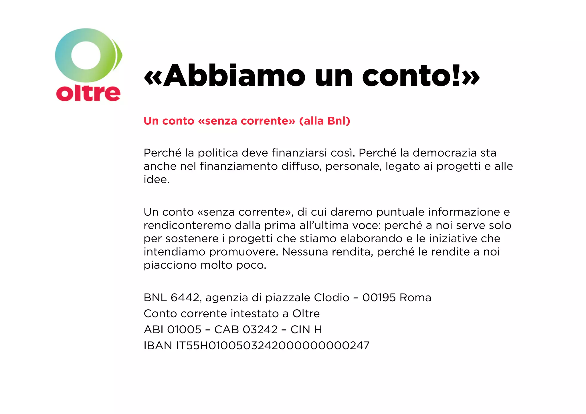 «Abbiamo un conto!»
Un conto «senza corrente» (alla Bnl)

Perché la politica deve ﬁnanziarsi così. Perché la democrazia sta
anche nel ﬁnanziamento diﬀuso, personale, legato ai progetti e alle
idee.

Un conto «senza corrente», di cui daremo puntuale informazione e
rendiconteremo dalla prima all’ultima voce: perché a noi serve solo
per sostenere i progetti che stiamo elaborando e le iniziative che
intendiamo promuovere. Nessuna rendita, perché le rendite a noi
piacciono molto poco.

BNL 6442, agenzia di piazzale Clodio – 00195 Roma
Conto corrente intestato a Oltre
ABI 01005 – CAB 03242 – CIN H
IBAN IT55H0100503242000000000247
 