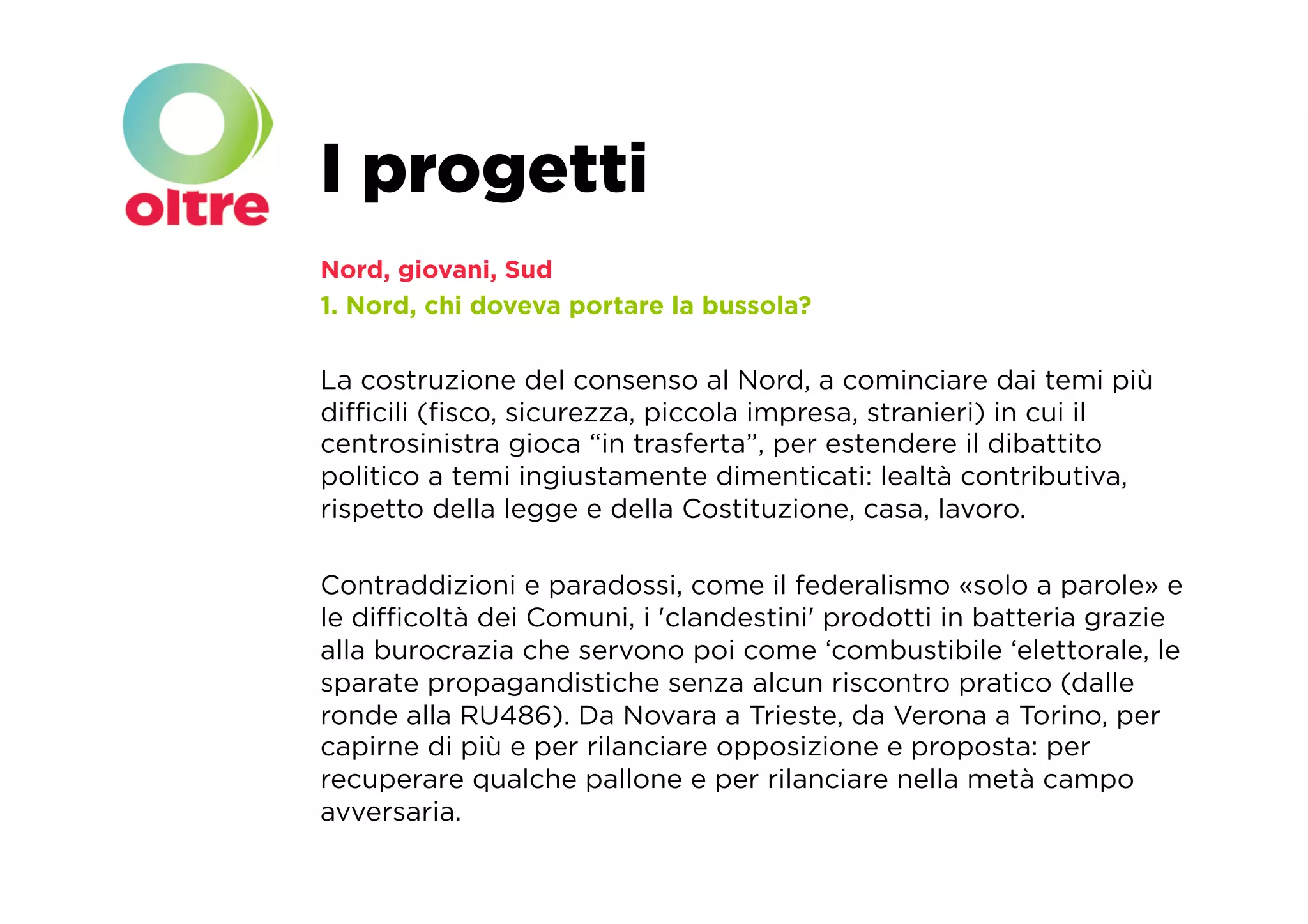 I progetti
Nord, giovani, Sud
1. Nord, chi doveva portare la bussola?

La costruzione del consenso al Nord, a cominciare dai temi più
diﬃcili (ﬁsco, sicurezza, piccola impresa, stranieri) in cui il
centrosinistra gioca “in trasferta”, per estendere il dibattito
politico a temi ingiustamente dimenticati: lealtà contributiva,
rispetto della legge e della Costituzione, casa, lavoro.

Contraddizioni e paradossi, come il federalismo «solo a parole» e
le diﬃcoltà dei Comuni, i 'clandestini' prodotti in batteria grazie
alla burocrazia che servono poi come ‘combustibile ‘elettorale, le
sparate propagandistiche senza alcun riscontro pratico (dalle
ronde alla RU486). Da Novara a Trieste, da Verona a Torino, per
capirne di più e per rilanciare opposizione e proposta: per
recuperare qualche pallone e per rilanciare nella metà campo
avversaria. 
 