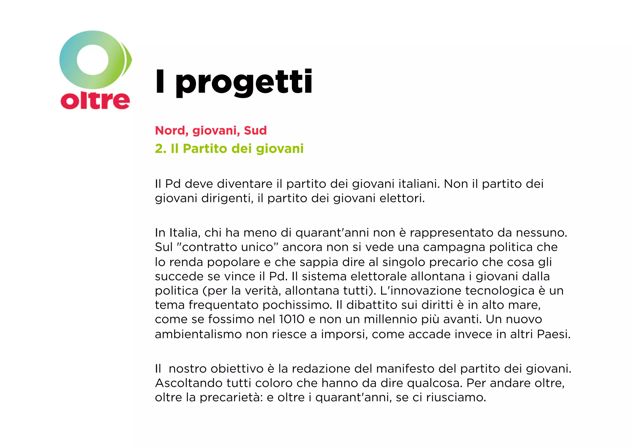 I progetti
Nord, giovani, Sud
2. Il Partito dei giovani

Il Pd deve diventare il partito dei giovani italiani. Non il partito dei
giovani dirigenti, il partito dei giovani elettori.

In Italia, chi ha meno di quarant'anni non è rappresentato da nessuno.
Sul "contratto unico” ancora non si vede una campagna politica che
lo renda popolare e che sappia dire al singolo precario che cosa gli
succede se vince il Pd. Il sistema elettorale allontana i giovani dalla
politica (per la verità, allontana tutti). L'innovazione tecnologica è un
tema frequentato pochissimo. Il dibattito sui diritti è in alto mare,
come se fossimo nel 1010 e non un millennio più avanti. Un nuovo
ambientalismo non riesce a imporsi, come accade invece in altri Paesi.

Il nostro obiettivo è la redazione del manifesto del partito dei giovani.
Ascoltando tutti coloro che hanno da dire qualcosa. Per andare oltre,
oltre la precarietà: e oltre i quarant'anni, se ci riusciamo. 
 