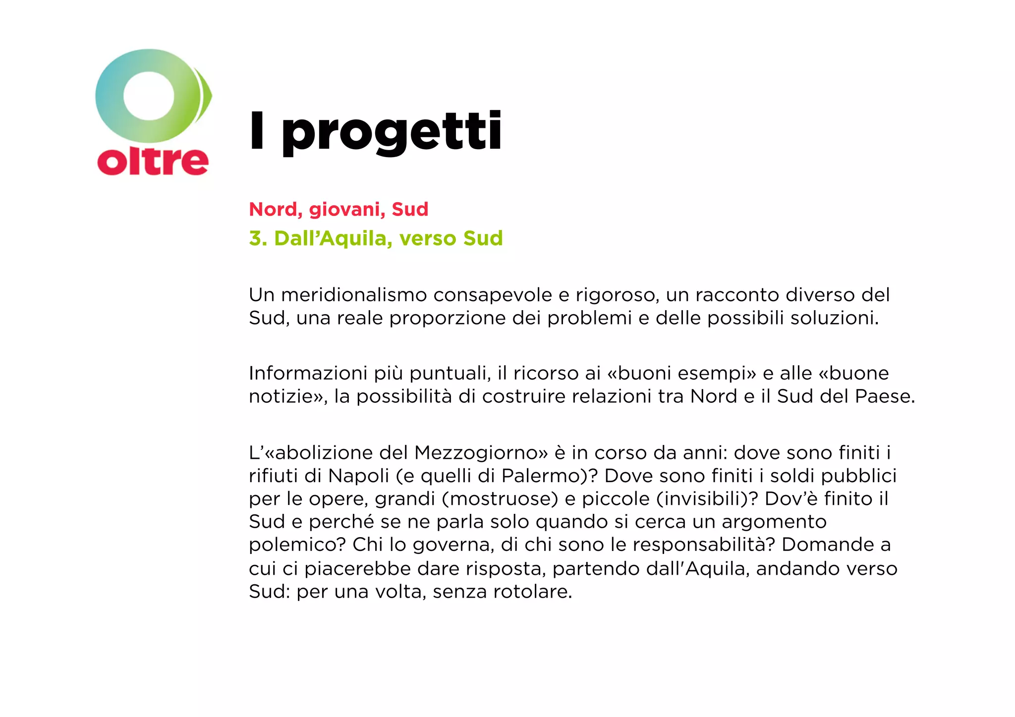 I progetti
Nord, giovani, Sud
3. Dall’Aquila, verso Sud

Un meridionalismo consapevole e rigoroso, un racconto diverso del
Sud, una reale proporzione dei problemi e delle possibili soluzioni.

Informazioni più puntuali, il ricorso ai «buoni esempi» e alle «buone
notizie», la possibilità di costruire relazioni tra Nord e il Sud del Paese.

L’«abolizione del Mezzogiorno» è in corso da anni: dove sono ﬁniti i
riﬁuti di Napoli (e quelli di Palermo)? Dove sono ﬁniti i soldi pubblici
per le opere, grandi (mostruose) e piccole (invisibili)? Dov’è ﬁnito il
Sud e perché se ne parla solo quando si cerca un argomento
polemico? Chi lo governa, di chi sono le responsabilità? Domande a
cui ci piacerebbe dare risposta, partendo dall'Aquila, andando verso
Sud: per una volta, senza rotolare.
 