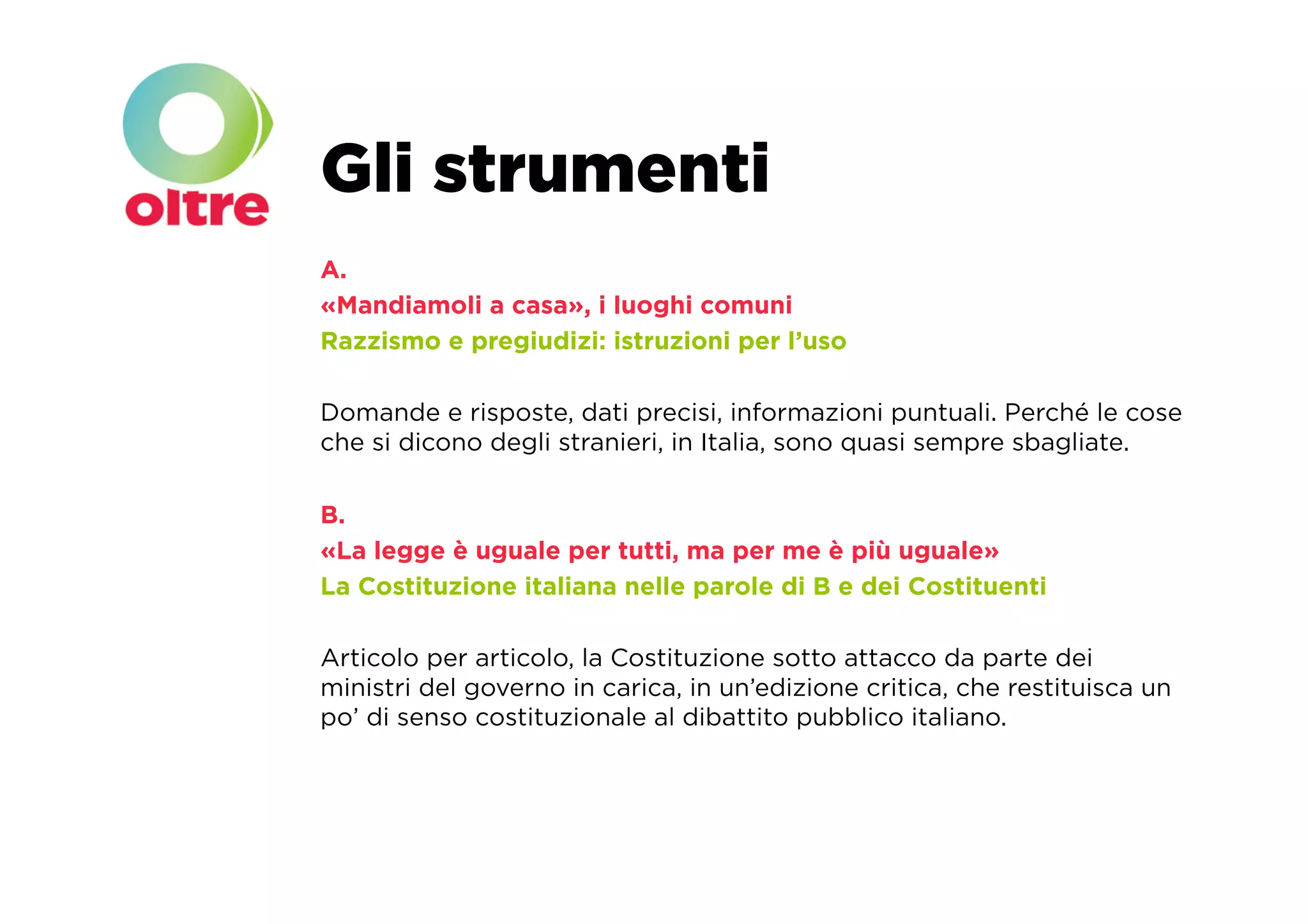 Gli strumenti
A.
«Mandiamoli a casa», i luoghi comuni
Razzismo e pregiudizi: istruzioni per l’uso

Domande e risposte, dati precisi, informazioni puntuali. Perché le cose
che si dicono degli stranieri, in Italia, sono quasi sempre sbagliate.

B.
«La legge è uguale per tutti, ma per me è più uguale»
La Costituzione italiana nelle parole di B e dei Costituenti

Articolo per articolo, la Costituzione sotto attacco da parte dei
ministri del governo in carica, in un’edizione critica, che restituisca un
po’ di senso costituzionale al dibattito pubblico italiano.
 