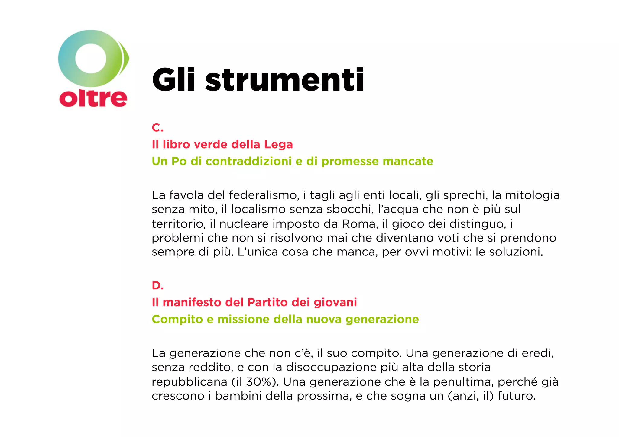 Gli strumenti
C.
Il libro verde della Lega
Un Po di contraddizioni e di promesse mancate

La favola del federalismo, i tagli agli enti locali, gli sprechi, la mitologia
senza mito, il localismo senza sbocchi, l’acqua che non è più sul
territorio, il nucleare imposto da Roma, il gioco dei distinguo, i
problemi che non si risolvono mai che diventano voti che si prendono
sempre di più. L’unica cosa che manca, per ovvi motivi: le soluzioni.

D.
Il manifesto del Partito dei giovani
Compito e missione della nuova generazione

La generazione che non c’è, il suo compito. Una generazione di eredi,
senza reddito, e con la disoccupazione più alta della storia
repubblicana (il 30%). Una generazione che è la penultima, perché già
crescono i bambini della prossima, e che sogna un (anzi, il) futuro.
 