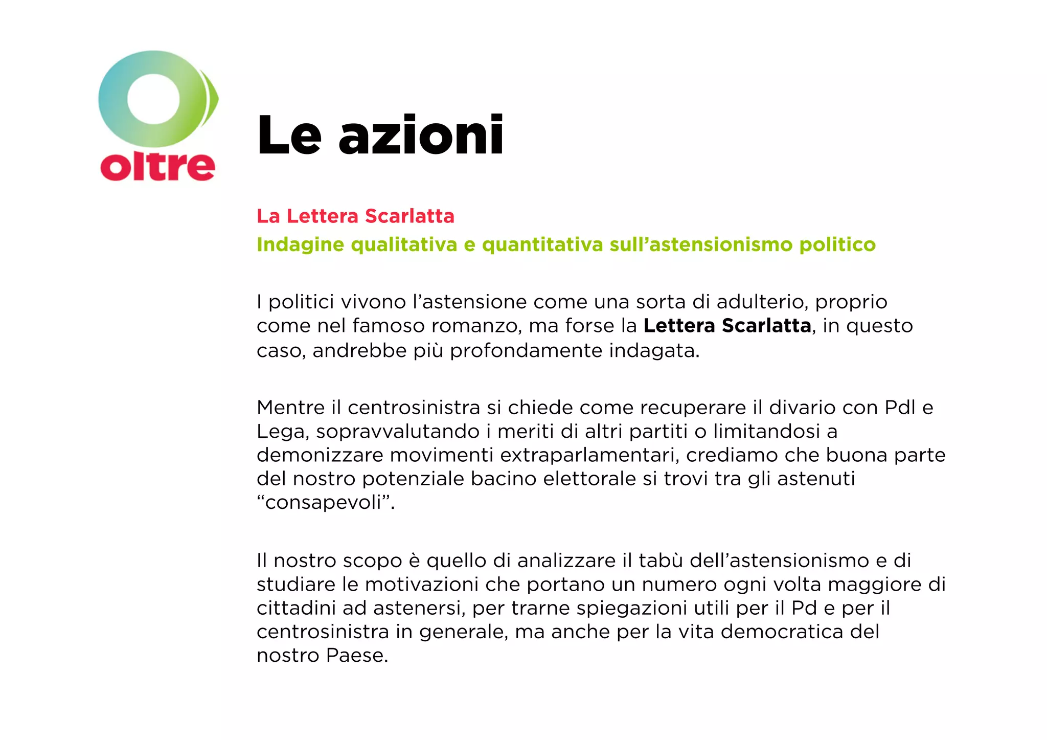 Le azioni
La Lettera Scarlatta
Indagine qualitativa e quantitativa sull’astensionismo politico

I politici vivono l’astensione come una sorta di adulterio, proprio
come nel famoso romanzo, ma forse la Lettera Scarlatta, in questo
caso, andrebbe più profondamente indagata.

Mentre il centrosinistra si chiede come recuperare il divario con Pdl e
Lega, sopravvalutando i meriti di altri partiti o limitandosi a
demonizzare movimenti extraparlamentari, crediamo che buona parte
del nostro potenziale bacino elettorale si trovi tra gli astenuti
“consapevoli”.

Il nostro scopo è quello di analizzare il tabù dell’astensionismo e di
studiare le motivazioni che portano un numero ogni volta maggiore di
cittadini ad astenersi, per trarne spiegazioni utili per il Pd e per il
centrosinistra in generale, ma anche per la vita democratica del
nostro Paese.
 