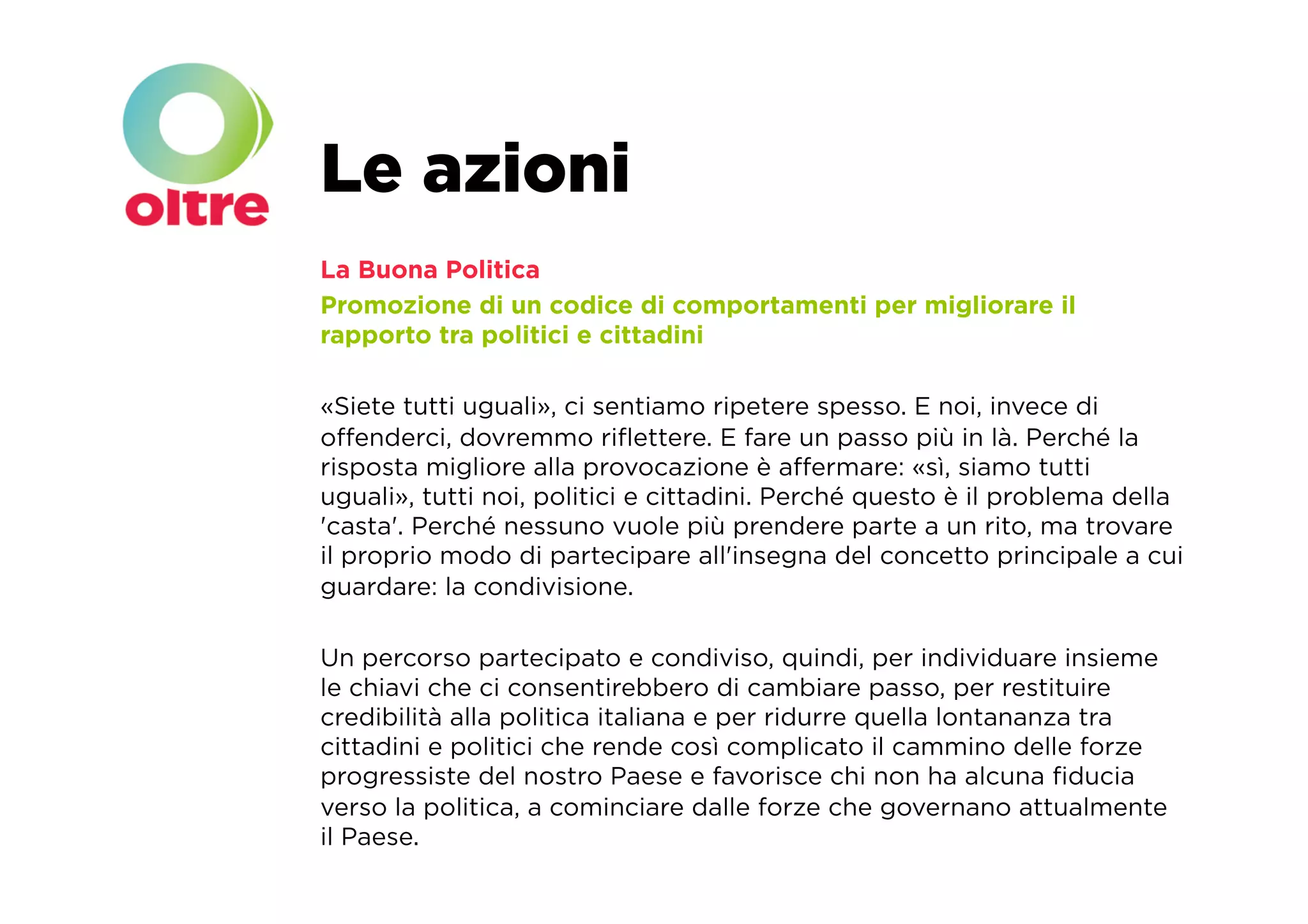 Le azioni
La Buona Politica
Promozione di un codice di comportamenti per migliorare il
rapporto tra politici e cittadini

«Siete tutti uguali», ci sentiamo ripetere spesso. E noi, invece di
oﬀenderci, dovremmo riﬂettere. E fare un passo più in là. Perché la
risposta migliore alla provocazione è aﬀermare: «sì, siamo tutti
uguali», tutti noi, politici e cittadini. Perché questo è il problema della
'casta'. Perché nessuno vuole più prendere parte a un rito, ma trovare
il proprio modo di partecipare all'insegna del concetto principale a cui
guardare: la condivisione.

Un percorso partecipato e condiviso, quindi, per individuare insieme
le chiavi che ci consentirebbero di cambiare passo, per restituire
credibilità alla politica italiana e per ridurre quella lontananza tra
cittadini e politici che rende così complicato il cammino delle forze
progressiste del nostro Paese e favorisce chi non ha alcuna ﬁducia
verso la politica, a cominciare dalle forze che governano attualmente
il Paese.
 