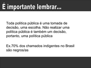 É importante lembrar... Toda política pública é uma tomada de decisão, uma escolha. Não realizar uma política pública é também um decisão, portanto, uma política pública  Ex.70% dos chamados indigentes no Brasil  são negros/as 