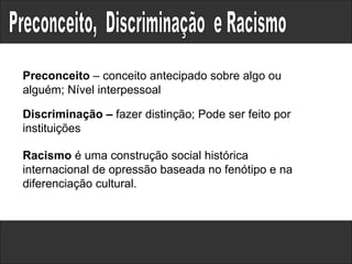 Preconceito,  Discriminação  e Racismo  Racismo  é uma construção social histórica internacional de opressão baseada no fenótipo e na diferenciação cultural. Discriminação –  fazer distinção; Pode ser feito por instituições Preconceito  – conceito antecipado sobre algo ou alguém; Nível interpessoal 