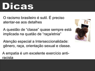 Dicas O racismo brasileiro é sutil. É preciso atentar-se aos detalhes A questão de “classe” quase sempre está implicada na quatão de “raça/etnia” Atenção especial a Interseccionalidade: gênero, raça, orientação sexual e classe. A empatia é um excelente exercício anti-racista 