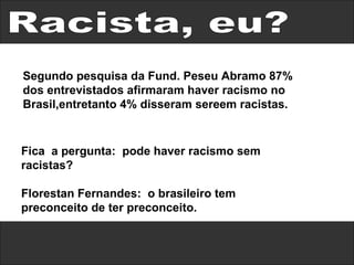 Racista, eu? Fica  a pergunta:  pode haver racismo sem racistas? Florestan Fernandes:  o brasileiro tem preconceito de ter preconceito. Segundo pesquisa da Fund. Peseu Abramo 87% dos entrevistados afirmaram haver racismo no Brasil,entretanto 4% disseram sereem racistas. 