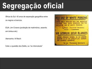 Segregação oficial África do Sul: 42 anos de separação geográfica entre os negros e brancos. EUA: Jim Crowns (proibição de matrimônio, assento em ônibus etc) Alemanha: III Reich Índia: a questão dos Dalits, ou “os intoncáveis” 