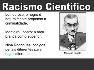 Racismo Científico Lomobroso: o negro é naturalmente propenso a criminalidade. Monteiro Lobato: a raça branca como superior.  Nina Rodrigues: códigos penais diferentes para  raças  diferentes Monteiro Lobato 
