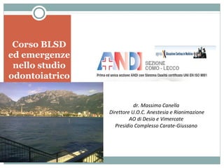 Corso BLSD
ed emergenze
nello studio
odontoiatrico
Lecco 10/11 maggio 2013
dr. Massimo Canella
Direttore U.O.C. Anestesia e Rianimazione
AO di Desio e Vimercate
Presidio Complesso Carate-Giussano

 