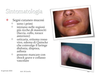 Segni cutaneo mucosi










31 gennaio 2014

sono i primi
iniziano nelle regioni
più ricche di mastociti
(faccia, collo, torace
anteriore)
orticaria, eritema rosso
vivo, edema di Quincke
che coinvolge il laringe
disfonia, dispnea,
asfissia
possono mancare con
shock grave e collasso
vascolare

dott. M.Canella

90

 