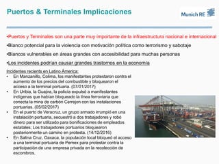 Puertos & Terminales Implicaciones
•Puertos y Terminales son una parte muy importante de la infraestructura nacional e internacional
•Blanco potencial para la violencia con motivación política como terrorismo y sabotaje
•Blancos vulnerables en áreas grandes con accesibilidad para muchas personas
•Los incidentes podrían causar grandes trastornos en la economía
Incidentes recients en Latino Ámerica:
• En Manzanillo, Colima, los manifestantes protestaron contra el
aumento de los precios del combustible y bloquearon el
acceso a la terminal portuaria. (07/01/2017)
• En Uribia, la Guajira, la policía expulsó a manifestantes
indígenas que habían bloqueado la línea ferroviaria que
conecta la mina de carbón Cerrejon con las instalaciones
portuarias. (05/02/2017)
• En el puerto de Veracruz, un grupo armado irrumpió en una
instalación portuaria, secuestró a dos trabajadores y robó
dinero para ser utilizado para bonificaciones de empleados
estatales; Los trabajadores portuarios bloquearon
posteriormente un camino en protesta. (14/12/2016)
• En Salina Cruz, Oaxaca, la populación local bloqueó el acceso
a una terminal portuaria de Pemex para protestar contra la
participación de una empresa privada en la recolección de
escombros.
 