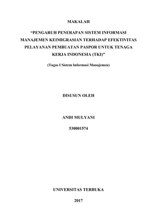 MAKALAH
“PENGARUH PENERAPAN SISTEM INFORMASI
MANAJEMEN KEIMIGRASIAN TERHADAP EFEKTIVITAS
PELAYANAN PEMBUATAN PASPOR UNTUK TENAGA
KERJA INDONESIA (TKI)”
(Tugas I Sistem Informasi Manajemen)
DISUSUN OLEH
ANDI MULYANI
530001574
UNIVERSITAS TERBUKA
2017
 