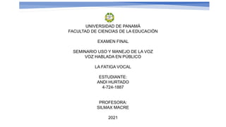 UNIVERSIDAD DE PANAMÁ
FACULTAD DE CIENCIAS DE LA EDUCACIÓN
EXAMEN FINAL
SEMINARIO USO Y MANEJO DE LA VOZ
VOZ HABLADA EN PÚBLICO
LA FATIGA VOCAL
ESTUDIANTE:
ANDI HURTADO
4-724-1887
PROFESORA:
SILMAX MACRE
2021
 