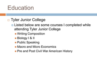 Education
   Tyler Junior College
     Listedbelow are some courses I completed while
     attending Tyler Junior College
       Writing Composition
       Biology I & II
       Public Speaking
       Macro and Micro Economics
       Pre and Post Civil War American History
 