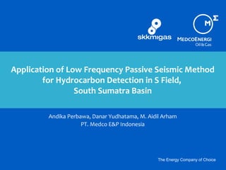 The Energy Company of Choice
Application of Low Frequency Passive Seismic Method
for Hydrocarbon Detection in S Field,
South Sumatra Basin
Andika Perbawa, Danar Yudhatama, M. Aidil Arham
PT. Medco E&P Indonesia
 