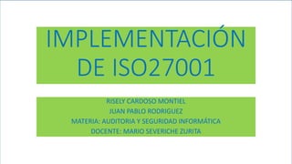IMPLEMENTACIÓN
DE ISO27001
RISELY CARDOSO MONTIEL
JUAN PABLO RODRIGUEZ
MATERIA: AUDITORIA Y SEGURIDAD INFORMÁTICA
DOCENTE: MARIO SEVERICHE ZURITA
 