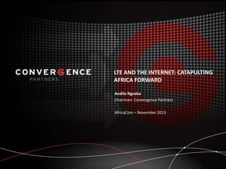 LTE AND THE INTERNET: CATAPULTING
AFRICA FORWARD
Andile Ngcaba
Chairman: Convergence Partners
AfricaCom – November 2013

 