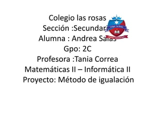 Colegio las rosas
Sección :Secundaria
Alumna : Andrea Salas
Gpo: 2C
Profesora :Tania Correa
Matemáticas II – Informática II
Proyecto: Método de igualación
 