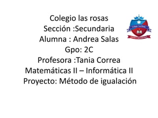 Colegio las rosas
Sección :Secundaria
Alumna : Andrea Salas
Gpo: 2C
Profesora :Tania Correa
Matemáticas II – Informática II
Proyecto: Método de igualación
 