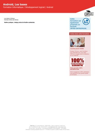 CERTYOU, 37 rue des Mathurins, 75008 PARIS - SAS au capital de 10 000 Euros
Tél : 01 42 93 52 72 - Fax : 01 70 72 02 72 - contact@certyou.com - www.certyou.com
RCS de Paris n° 804 509 461- TVA intracommunautaire FR03 804509461 - APE 8559A
Déclaration d’activité enregistrée sous le N° 11 75 52524 75 auprès du préfet de région d’Ile-de-France
Android, Les bases
Formation Informatique / Développement logiciel / Android
Les styles et thèmes
Diverses limites des thèmes
Atelier pratique : design précis de fenêtre existantes
Cette
formation est
également
proposée en
formule
INTRA-ENTREPRISE.
Inclus dans cette formation
Coaching Après-COURS
Pendant 30 jours, votre formateur
sera disponible pour vous aider.
CERTyou s'engage dans la réalisation
de vos objectifs.
Votre garantie 100%
SATISFACTION
Notre engagement 100% satisfaction
vous garantit la plus grande qualité
de formation.
 
