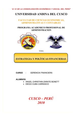 “A Ñ O DE LA CONSOLIDACIÓN ECONÓMICA Y SOCIAL DEL PERÚ”


   UNIVERSIDAD ANDINA DEL CUSCO
      FACULTAD DE CIENCIAS ECONOMICAS,
        ADMINISTRATIVAS Y CONTABLES

     PROGRAMA ACADEMICO PROFESIONAL DE
              ADMINISTRACION




                         TEMA



   ESTRATEGIA Y POLÍTICAS FINANCIERAS




   CURSO    :    GERENCIA FINANCIERA


   ALUMNOS:
        • ANGEL CHRISTIAN ZARATE BONETT
        • DIEGO CUBA CARRASCO




                CUSCO – PERÚ
                    2010
 