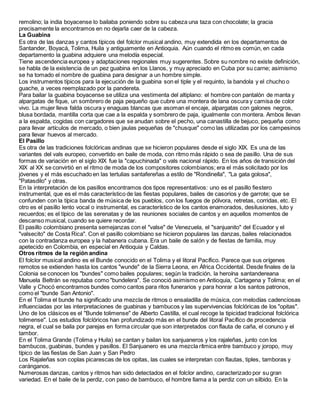 remolino; la india boyacense lo bailaba poniendo sobre su cabeza una taza con chocolate; la gracia
precisamente la encontramos en no dejarla caer de la cabeza.
La Guabina
Es otra de las danzas y cantos típicos del folclor musical andino, muy extendida en los departamentos de
Santander, Boyacá, Tolima, Huila y antiguamente en Antioquia. Aún cuando el ritmo es común, en cada
departamento la guabina adquiere una melodía especial.
Tiene ascendencia europea y adaptaciones regionales muy sugerentes. Sobre su nombre no existe definición,
se habla de la existencia de un pez guabina en los Llanos, y muy apreciado en Cuba por su carne; asimismo
se ha tomado el nombre de guabina para designar a un hombre simple.
Los instrumentos típicos para la ejecución de la guabina son el tiple y el requinto, la bandola y el chucho o
guache, a veces reemplazado por la pandereta.
Para bailar la guabina boyacense se utiliza una vestimenta del altiplano: el hombre con pantalón de manta y
alpargatas de fique, un sombrero de paja pequeño que cubre una montera de lana oscura y camisa de color
vivo. La mujer lleva falda oscura y enaguas blancas que asoman el encaje, alpargatas con galones negros,
blusa bordada, mantilla corta que cae a la espalda y sombrero de paja, igualmente con montera. Ambos llevan
a la espalda, cogidas con cargadores que se anudan sobre el pecho, una canastilla de bejuco, pequeña como
para llevar artículos de mercado, o bien jaulas pequeñas de "chusque" como las utilizadas por los campesinos
para llevar huevos al mercado.
El Pasillo
Es otra de las tradiciones folclóricas andinas que se hicieron populares desde el siglo XIX. Es una de las
variantes del vals europeo, convertido en baile de moda, con ritmo más rápido o sea de pasillo. Una de sus
formas de variación en el siglo XIX fue la "capuchinada" o vals nacional rápido. En los años de transición del
XIX al XX se convirtió en el ritmo de moda de los compositores colombianos; era el más solicitado por los
jóvenes y el más escuchado en las tertulias santafereñas a estilo de "Rondinella", "La gata golosa",
"Patasdilo" y otras.
En la interpretación de los pasillos encontramos dos tipos representativos: uno es el pasillo fiestero
instrumental, que es el más característico de las fiestas populares, bailes de casorios y de garrote; que se
confunden con la típica banda de música de los pueblos, con los fuegos de pólvora, retretas, corridas, etc. El
otro es el pasillo lento vocal o instrumental, es característico de los cantos enamorados, desilusiones, luto y
recuerdos; es el típico de las serenatas y de las reuniones sociales de cantos y en aquellos momentos de
descanso musical, cuando se quiere recordar.
El pasillo colombiano presenta semejanzas con el "valse" de Venezuela, el "sanjuanito" del Ecuador y el
"valsecito" de Costa Rica". Con el pasillo colombiano se hicieron populares las danzas, bailes relacionados
con la contradanza europea y la habanera cubana. Era un baile de salón y de fiestas de familia, muy
apetecido en Colombia, en especial en Antioquia y Caldas.
Otros ritmos de la región andina
El folclor musical andino es el Bunde conocido en el Tolima y el litoral Pacífico. Parece que sus orígenes
remotos se extienden hasta los cantos "wunde" de la Sierra Leona, en África Occidental. Desde finales de la
Colonia se conocen los "bundes" como bailes populares; según la tradición, la heroína santandereana
Manuela Beltrán se reputaba como "bundelera". Se conoció asimismo en Antioquia, Cartagena y Tolima; en el
Valle y Chocó encontramos bundes como cantos para ritos funerarios y para honrar a los santos patronos,
como el "bunde San Antonio".
En el Tolima el bunde ha significado una mezcla de ritmos o ensaladilla de música, con melodías cadenciosas
influenciadas por las interpretaciones de guabinas y bambucos y las supervivencias folclóricas de los "opitas".
Uno de los clásicos es el "Bunde tolimense" de Alberto Castilla, el cual recoge la tipicidad tradicional folclórica
tolimense". Los estudios folclóricos han profundizado más en el bunde del litoral Pacífico de procedencia
negra, el cual se baila por parejas en forma circular que son interpretados con flauta de caña, el conuno y el
tambor.
En el Tolima Grande (Tolima y Huila) se cantan y bailan los sanjuaneros y los rajaleñas, junto con los
bambucos, guabinas, bundes y pasillos. El Sanjuanero es una mezcla rítmica entre bambuco y joropo, muy
típico de las fiestas de San Juan y San Pedro
Los Rajaleñas son coplas picarescas de los opitas, las cuales se interpretan con flautas, tiples, tamboras y
caránganos.
Numerosas danzas, cantos y ritmos han sido detectados en el folclor andino, caracterizado por su gran
variedad. En el baile de la perdiz, con paso de bambuco, el hombre llama a la perdiz con un silbido. En la
 